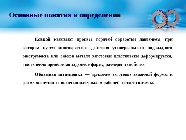 Основные понятия и определения   Ковкой называют процесс горячей обработки давлением, при котором путем многократного действия универсального подкладного инструмента или бойков металл заготовки пластически деформируется, постепенно приобретая заданные форму, размеры и свойства.   Объемная штамповка — придание заготовке заданной формы и размеров путем заполнения материалам рабочей полости штампа. 