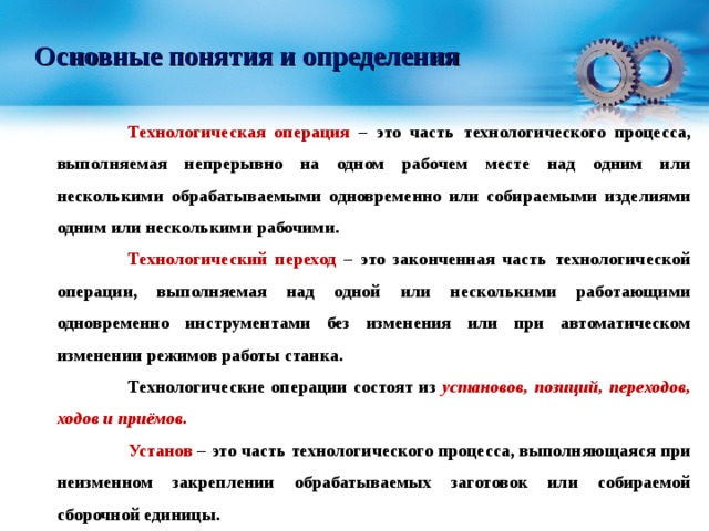 Основные понятия и определения  Технологическая операция – это часть технологического процесса, выполняемая непрерывно на одном рабочем месте над одним или несколькими обрабатываемыми одновременно или собираемыми изделиями одним или несколькими рабочими.  Технологический переход – это законченная часть технологической операции, выполняемая над одной или несколькими работающими одновременно инструментами без изменения или при автоматическом изменении режимов работы станка.  Технологические операции состоят из установов, позиций, переходов, ходов и приёмов.  Установ – это часть технологического процесса, выполняющаяся при неизменном закреплении обрабатываемых заготовок или собираемой сборочной единицы.  