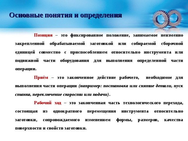 Основные понятия и определения  Позиция – это фиксированное положение, занимаемое неизменно закрепленной обрабатываемой заготовкой или собираемой сборочной единицей совместно с приспособлением относительно инструмента или подвижной части оборудования для выполнения определенной части операции.  Приём – это законченное действие рабочего, необходимое для выполнения части операции (например: постановка или снятие детали, пуск станка, переключение скорости или подачи) .  Рабочий ход – это законченная часть технологического перехода, состоящая из однократного перемещения инструмента относительно заготовки, сопровождаемого изменением формы, размеров, качества поверхности и свойств заготовки.  