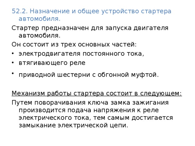 52.2. Назначение и общее устройство стартера автомобиля. Стартер предназначен для запуска двигателя автомобиля. Он состоит из трех основных частей: электродвигателя постоянного тока, втягивающего реле приводной шестерни с обгонной муфтой.   Механизм работы стартера состоит в следующем: Путем поворачивания ключа замка зажигания производится подача напряжения к реле электрического тока, тем самым достигается замыкание электрической цепи. 