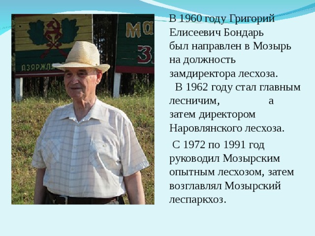 В 1960 году Григорий Елисеевич Бондарь был направлен в Мозырь на должность замдиректора лесхоза. В 1962 году стал главным лесничим, а затем директором Наровлянского лесхоза.  С 1972 по 1991 год руководил Мозырским опытным лесхозом, затем возглавлял Мозырский леспаркхоз.