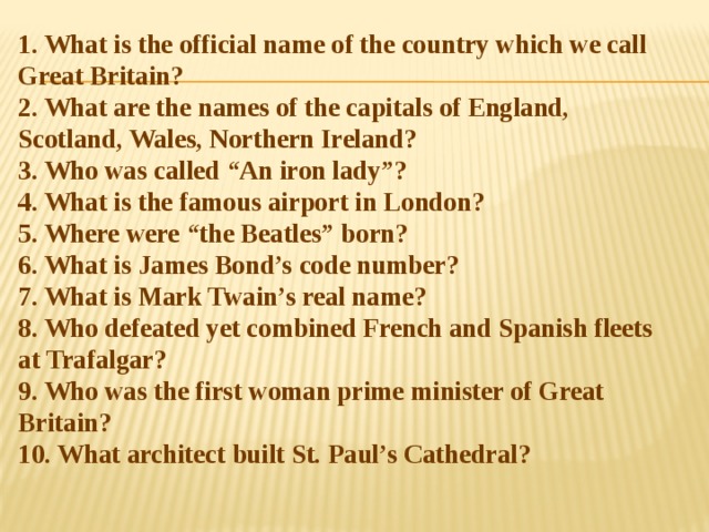 1. What is the official name of the country which we call Great Britain?  2. What are the names of the capitals of England, Scotland, Wales, Northern Ireland?  3. Who was called “An iron lady”?  4. What is the famous airport in London?  5. Where were “the Beatles” born?  6. What is James Bond’s code number?  7. What is Mark Twain’s real name?  8. Who defeated yet combined French and Spanish fleets at Trafalgar?  9. Who was the first woman prime minister of Great Britain?  10. What architect built St. Paul’s Cathedral?   