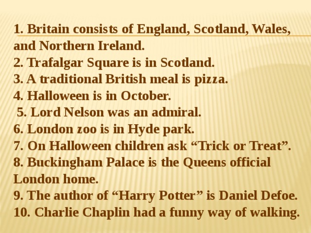 1. Britain consists of England, Scotland, Wales, and Northern Ireland.  2. Trafalgar Square is in Scotland.  3. A traditional British meal is pizza.  4. Halloween is in October.  5. Lord Nelson was an admiral.  6. London zoo is in Hyde park.  7. On Halloween children ask “Trick or Treat”.  8. Buckingham Palace is the Queens official London home.  9. The author of “Harry Potter” is Daniel Defoe.  10. Charlie Chaplin had a funny way of walking. 