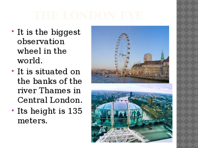 The London eye It is the biggest observation wheel in the world. It is situated on the banks of the river Thames in Central London. Its height is 135 meters. 