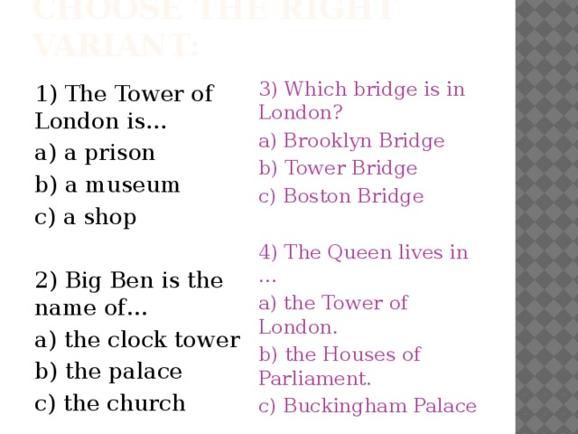 Choose the right variant: 1) The Tower of London is… 3) Which bridge is in London? a) a prison a) Brooklyn Bridge b) a museum b) Tower Bridge c) a shop c) Boston Bridge 2) Big Ben is the name of… 4) The Queen lives in … a) the clock tower a) the Tower of London. b) the Houses of Parliament. b) the palace c) Buckingham Palace c) the church 