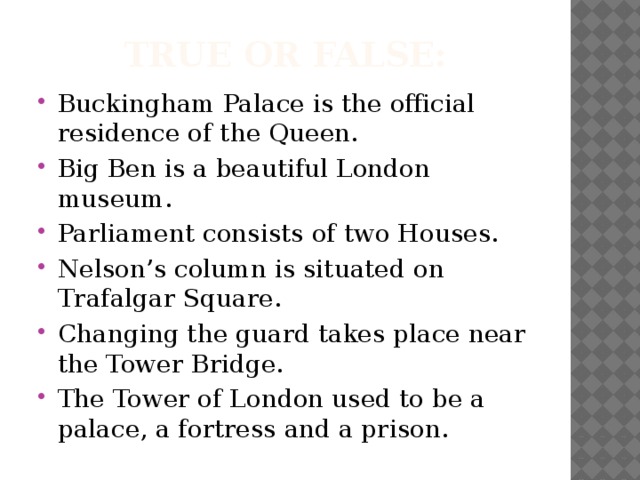True or false: Buckingham Palace is the official residence of the Queen. Big Ben is a beautiful London museum. Parliament consists of two Houses. Nelson’s column is situated on Trafalgar Square. Changing the guard takes place near the Tower Bridge. The Tower of London used to be a palace, a fortress and a prison. 