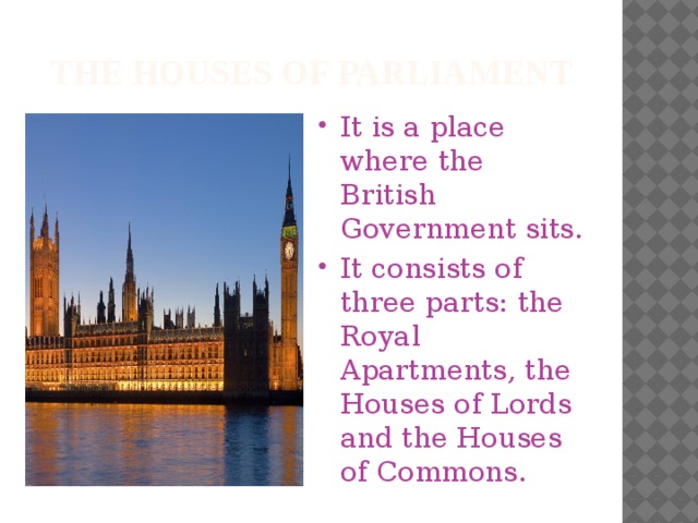 The houses of parliament It is a place where the British Government sits. It consists of three parts: the Royal Apartments, the Houses of Lords and the Houses of Commons. 