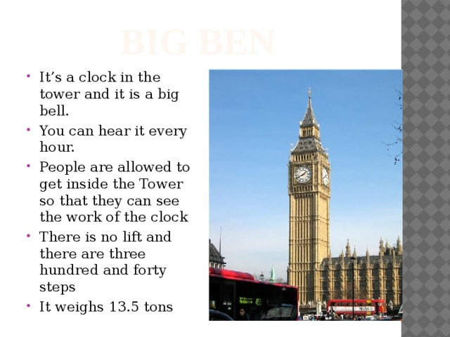 Big ben It’s a clock in the tower and it is a big bell. You can hear it every hour. People are allowed to get inside the Tower so that they can see the work of the clock There is no lift and there are three hundred and forty steps It weighs 13.5 tons 