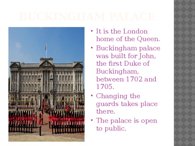 Buckingham palace It is the London home of the Queen. Buckingham palace was built for John, the first Duke of Buckingham, between 1702 and 1705. Changing the guards takes place there. The palace is open to public. 