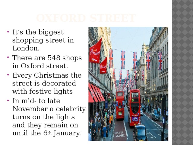 Oxford street It’s the biggest shopping street in London. There are 548 shops in Oxford street. Every Christmas the street is decorated with festive lights In mid- to late November a celebrity turns on the lights and they remain on until the 6 th January. 
