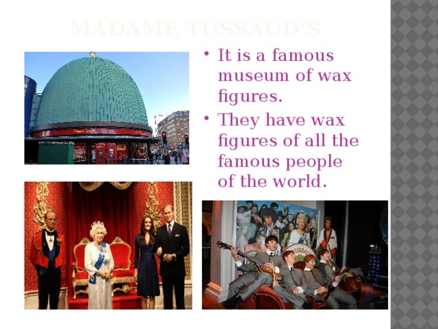 Madame tussaud’s It is a famous museum of wax figures. They have wax figures of all the famous people of the world. 