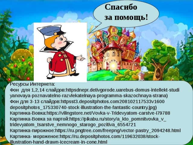 Спасибо за помощь! Ресурсы Интернета: Фон для 1,2,14 слайдов:httpsdnepr.detivgorode.uarebus-domus-intellekt-studi yanovaya-poznavatelno-razvlekatelnaya-programma-skazochnaya-strana) Фон для 3-13 слайдов:httpsst3.depositphotos.com208102117533v1600 depositphotos_175330740-stock-illustration-the-fantastic-country.jpg) Картинка- B овка:https://vilingstore.net/Vovka-v-Tridevyatom-carstve-i79788 Картинка- B овка за партой:https://pikabu.ru/story/a_kto_pomnitvovka_v_ tridevyatom_tsarstve_nemnogo_starogo_pozitiva_6554721 Картинка-пирожное:https://ru.pngtree.com/freepng/vector-pastry_2094248.html Картинка- мороженое:https://ru.depositphotos.com/119632038/stock- illustration-hand-drawn-icecream-in-cone.html 