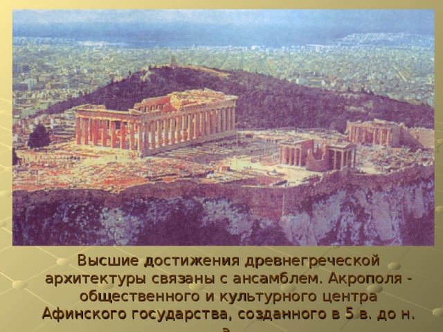 Высшие достижения древнегреческой архитектуры связаны с ансамблем. Акрополя - общественного и культурного центра Афинского государства, созданного в 5 в. до н. э. 