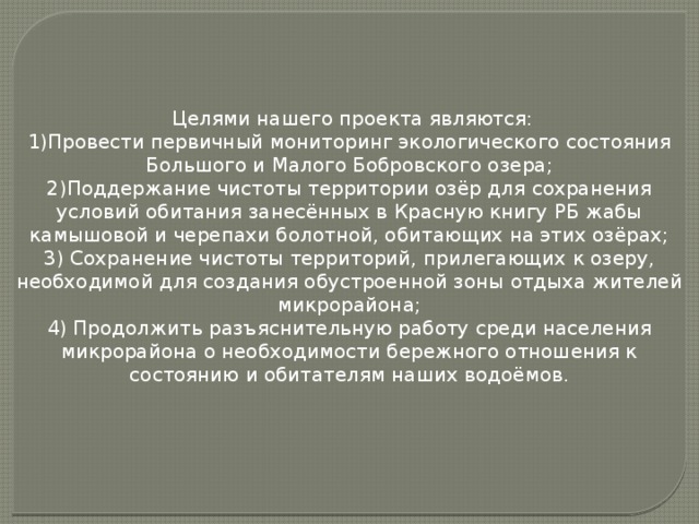 Целями нашего проекта являются: 1)Провести первичный мониторинг экологического состояния Большого и Малого Бобровского озера; 2)Поддержание чистоты территории озёр для сохранения условий обитания занесённых в Красную книгу РБ жабы камышовой и черепахи болотной, обитающих на этих озёрах; 3) Сохранение чистоты территорий, прилегающих к озеру, необходимой для создания обустроенной зоны отдыха жителей микрорайона;  4) Продолжить разъяснительную работу среди населения микрорайона о необходимости бережного отношения к состоянию и обитателям наших водоёмов.