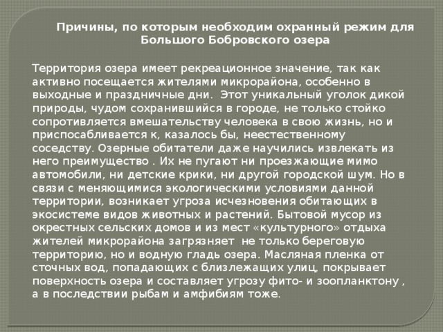 Причины, по которым необходим охранный режим для Большого Бобровского озера Территория озера имеет рекреационное значение, так как активно посещается жителями микрорайона, особенно в выходные и праздничные дни. Этот уникальный уголок дикой природы, чудом сохранившийся в городе, не только стойко сопротивляется вмешательству человека в свою жизнь, но и приспосабливается к, казалось бы, неестественному соседству. Озерные обитатели даже научились извлекать из него преимущество . Их не пугают ни проезжающие мимо автомобили, ни детские крики, ни другой городской шум. Но в связи с меняющимися экологическими условиями данной территории, возникает угроза исчезновения обитающих в экосистеме видов животных и растений. Бытовой мусор из окрестных сельских домов и из мест «культурного» отдыха жителей микрорайона загрязняет не только береговую территорию, но и водную гладь озера. Масляная пленка от сточных вод, попадающих с близлежащих улиц, покрывает поверхность озера и составляет угрозу фито- и зоопланктону , а в последствии рыбам и амфибиям тоже.