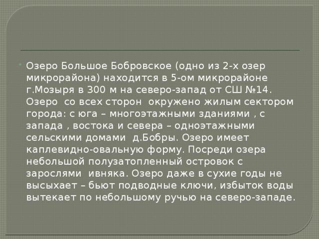 Озеро Большое Бобровское (одно из 2-х озер микрорайона) находится в 5-ом микрорайоне г.Мозыря в 300 м на северо-запад от СШ №14. Озеро со всех сторон окружено жилым сектором города: с юга – многоэтажными зданиями , с запада , востока и севера – одноэтажными сельскими домами д.Бобры. Озеро имеет каплевидно-овальную форму. Посреди озера небольшой полузатопленный островок с зарослями ивняка. Озеро даже в сухие годы не высыхает – бьют подводные ключи, избыток воды вытекает по небольшому ручью на северо-западе.