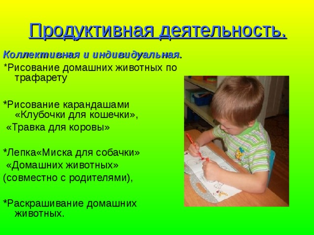 Продуктивная деятельность. Коллективная и индивидуальная. * Рисование домашних животных по трафарету *Рисование карандашами «Клубочки для кошечки»,  «Травка для коровы» *Лепка«Миска для собачки»  «Домашних животных» (совместно с родителями), *Раскрашивание домашних животных. 