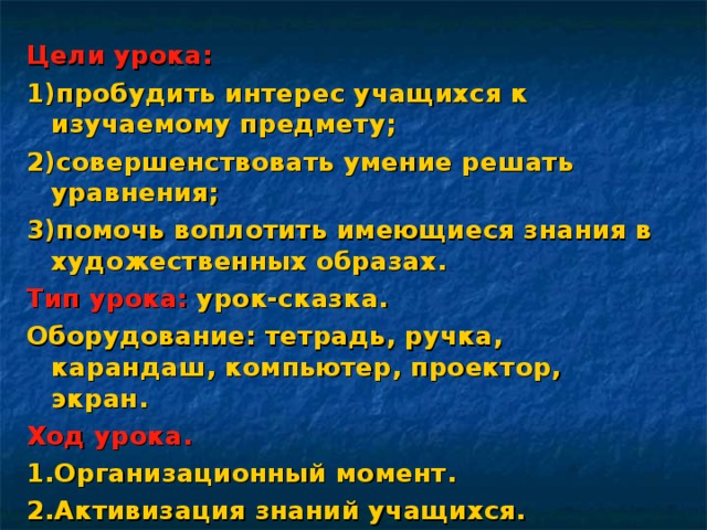 Цели урока: 1)пробудить интерес учащихся к изучаемому предмету; 2)совершенствовать умение решать уравнения; 3)помочь воплотить имеющиеся знания в художественных образах. Тип урока: урок-сказка. Оборудование: тетрадь, ручка, карандаш, компьютер, проектор, экран. Ход урока. 1.Организационный момент. 2.Активизация знаний учащихся. 