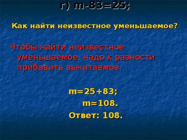 г) m - 83 = 25 ;   Как найти неизвестное уменьшаемое?  Чтобы найти неизвестное уменьшаемое, надо к разности прибавить вычитаемое. m = 25 + 83 ;  m = 108 .  Ответ: 1 08 .  