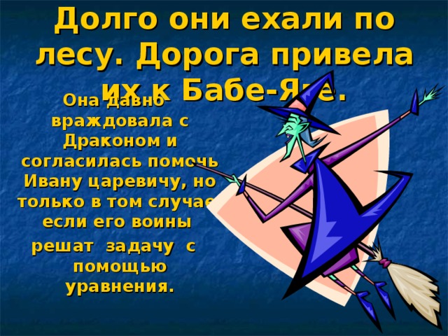 Долго они ехали по лесу. Дорога привела их к Бабе-Яге. Она давно враждовала с Драконом и согласилась помочь Ивану царевичу, но только в том случае, если его воины решат задачу с помощью уравнения.  