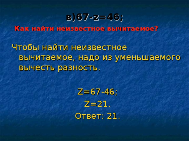 в) 67 - z = 4 6;   Как найти неизвестное вычитаемое? Чтобы найти неизвестное вычитаемое, надо из уменьшаемого вычесть разность. Z=67-46; Z=21. Ответ: 21 . 