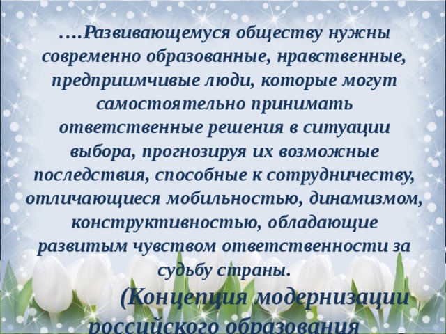 … .Развивающемуся обществу нужны современно образованные, нравственные, предприимчивые люди, которые могут самостоятельно принимать ответственные решения в ситуации выбора, прогнозируя их возможные последствия, способные к сотрудничеству, отличающиеся мобильностью, динамизмом, конструктивностью, обладающие развитым чувством ответственности за судьбу страны.   (Концепция модернизации российского образования 