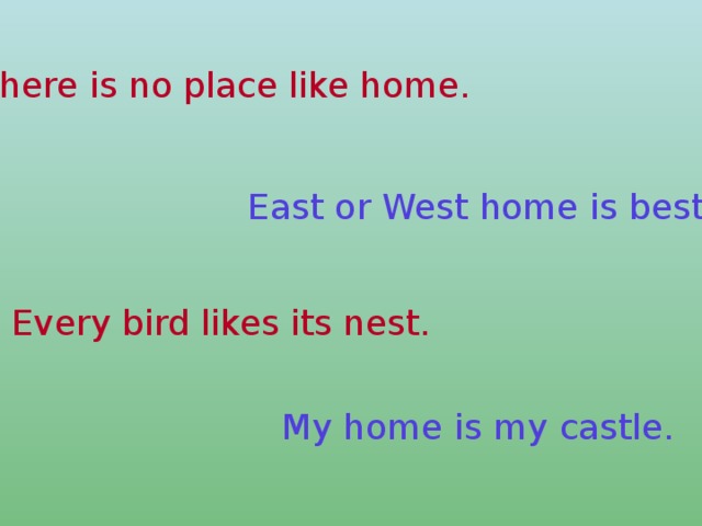 There is no place like home. East or West home is best. Every bird likes its nest. My home is my castle.