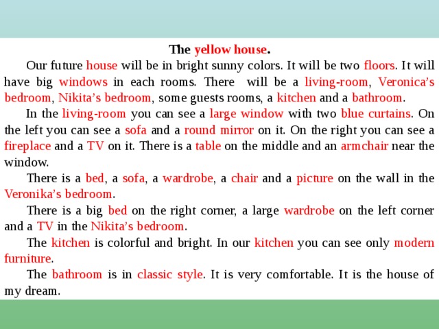 The yellow house . Our future house will be in bright sunny colors. It will be two floors . It will have big windows in each rooms. There will be a living-room , Veronica’s  bedroom , Nikita’s  bedroom , some guests rooms, a kitchen and a bathroom . In the living-room you can see a large window with two blue curtains . On the left you can see a sofa and a round mirror on it. On the right you can see a fireplace and a TV on it. There is a table on the middle and an armchair near the window. There is a bed , a sofa , a wardrobe , a chair and a picture on the wall in the Veronika’s bedroom . There is a big bed on the right corner, a large wardrobe on the left corner and a TV in the Nikita’s bedroom . The kitchen is colorful and bright. In our kitchen you can see only modern  furniture . The bathroom is in classic style . It is very comfortable. It is the house of my dream.