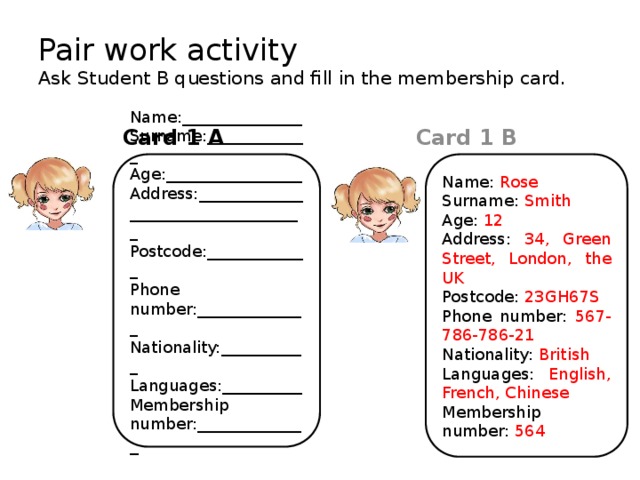 Pair work activity  Ask Student B questions and fill in the membership card. Card 1 A Card 1 B Name: Rose Name:_______________ Surname: Smith Surname:_____________ Age: 12 Age:_________________ Address:___________________________________ Address: 34, Green Street, London, the UK Postcode:_____________ Postcode: 23GH67S Phone number: 567-786-786-21 Phone number:______________ Nationality:___________ Nationality: British Languages:__________ Languages: English, French, Chinese Membership Membership number:_____________ _ number: 564 