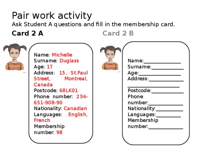 Pair work activity  Ask Student A questions and fill in the membership card. Card 2 B Card 2 A   Name:_______________ Surname:_____________ Age:_________________ Address:___________________________________ Postcode:_____________ Phone number:______________ Nationality:___________ Languages:__________ Membership number:______________ Name: Michelle Surname: Duglass Age: 17 Address: 15, St.Paul Street, Montreal, Canada Postcode: 68LK01 Phone number: 234-651-908-90 Nationality: Canadian Languages: English, French Membership number: 98 