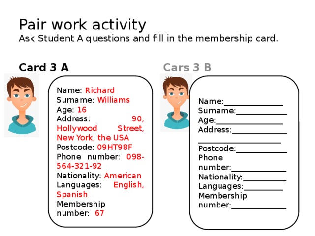 Pair work activity  Ask Student A questions and fill in the membership card. Cars 3 B Card 3 A Name:_______________ Name: Richard Surname: Williams Surname:_____________ Age: 16 Age:_________________ Address: 90, Hollywood Street, New York, the USA Address:___________________________________ Postcode:_____________ Postcode: 09HT98F Phone number:______________ Phone number: 098-564-321-92 Nationality:___________ Nationality: American Languages:__________ Languages: English, Spanish Membership Membership number: 67 number:______________ 