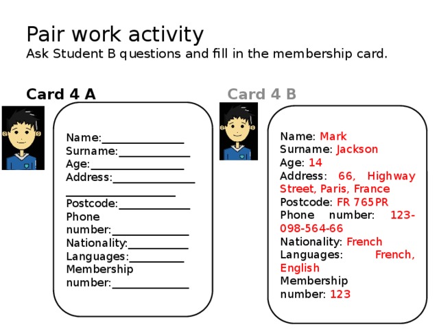 Pair work activity  Ask Student B questions and fill in the membership card. Card 4 B Card 4 A Name:_______________ Surname:_____________ Age:_________________ Address:___________________________________ Postcode:_____________ Phone number:______________ Nationality:___________ Languages:__________ Membership number:______________ Name: Mark Surname: Jackson Age: 14 Address: 66, Highway Street, Paris, France Postcode: FR 765PR Phone number: 123-098-564-66 Nationality: French Languages: French, English Membership number: 123 