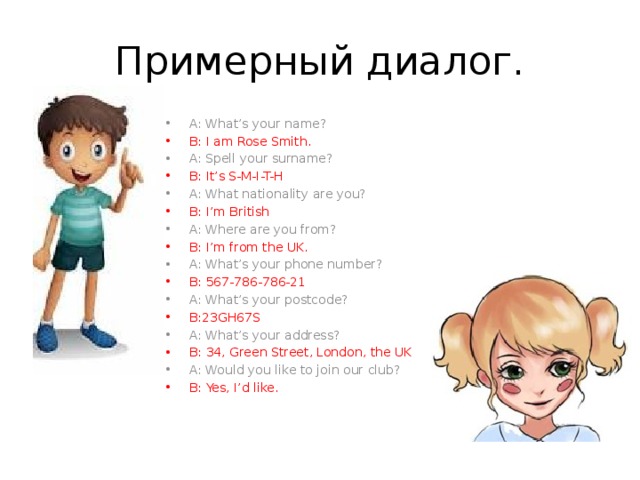 Примерный диалог. A: What’s your name? B: I am Rose Smith. A: Spell your surname? B: It’s S-M-I-T-H A: What nationality are you? B: I’m British A: Where are you from? B: I’m from the UK. A: What’s your phone number? B: 567-786-786-21 A: What’s your postcode? B:23GH67S A: What’s your address? B: 34, Green Street, London, the UK A: Would you like to join our club? B: Yes, I’d like. 
