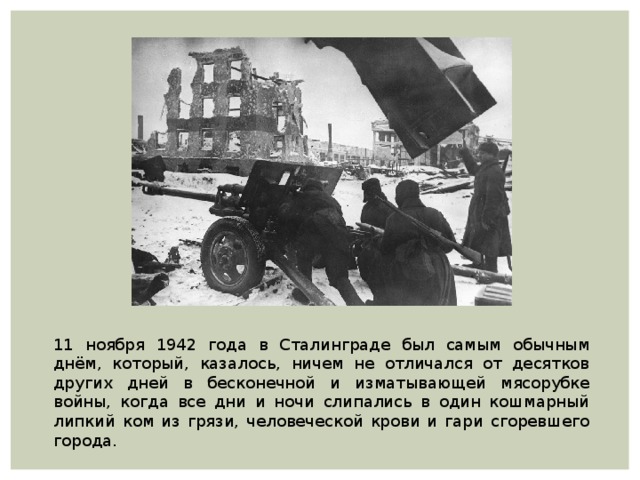 11 ноября 1942 года в Сталинграде был самым обычным днём, который, казалось, ничем не отличался от десятков других дней в бесконечной и изматывающей мясорубке войны, когда все дни и ночи слипались в один кошмарный липкий ком из грязи, человеческой крови и гари сгоревшего города. 