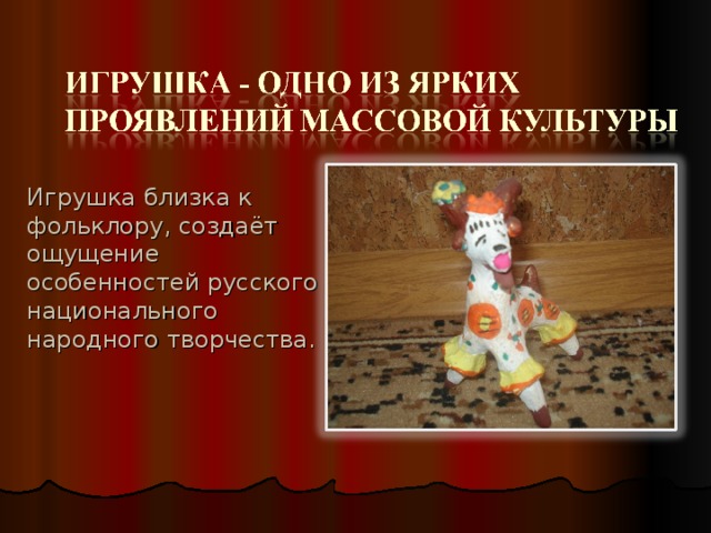 Игрушка близка к фольклору, создаёт ощущение особенностей русского национального народного творчества. 