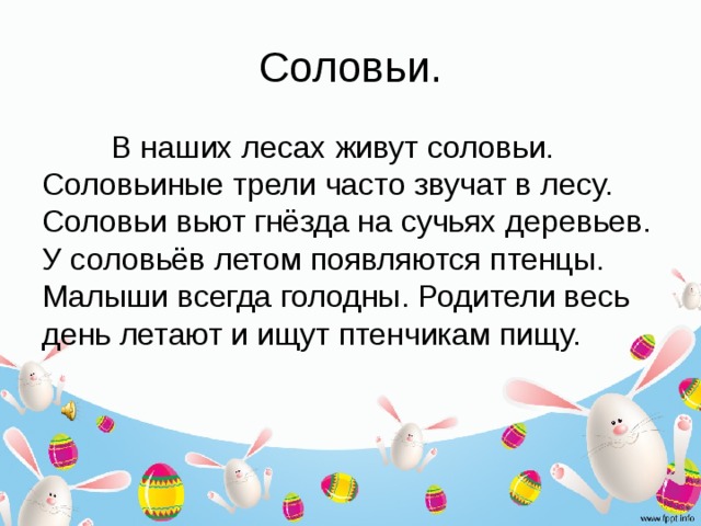 Соловьи.  В наших лесах живут соловьи. Соловьиные трели часто звучат в лесу. Соловьи вьют гнёзда на сучьях деревьев. У соловьёв летом появляются птенцы. Малыши всегда голодны. Родители весь день летают и ищут птенчикам пищу. 