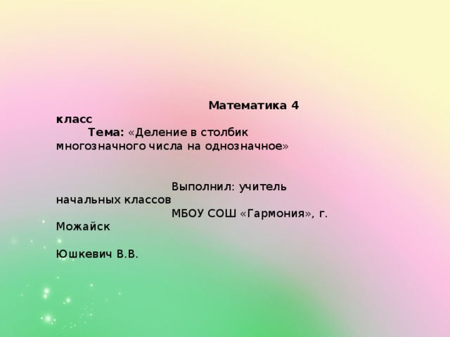        Математика 4 класс  Тема: «Деление в столбик многозначного числа на однозначное»    Выполнил: учитель начальных классов  МБОУ СОШ «Гармония», г. Можайск  Юшкевич В.В.   