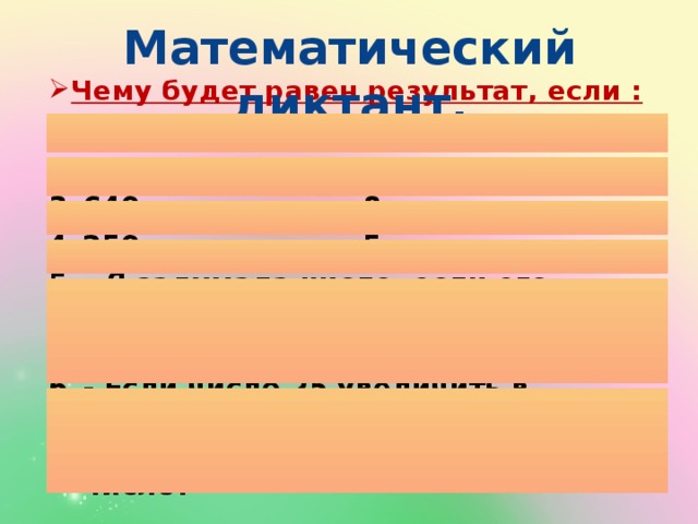 Математический диктант. Чему будет равен результат, если :  9 увеличить в 40 раз 5 увеличить в 80 раз 640 уменьшить в 8 раз 250 уменьшить в 5 раз – Я задумала число, если его увеличить в 6 раз, то получится 120. Какое число я задумала? - Если число 25 увеличить в несколько раз, то получится 250. Во сколько раз нужно увеличить число? 