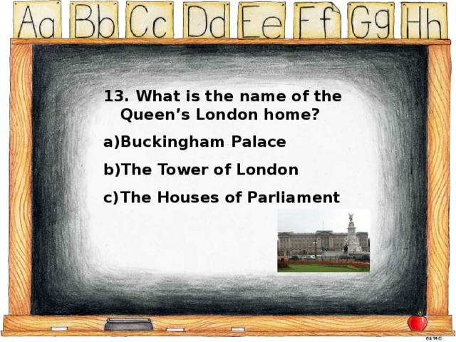 13. What is the name of the Queen’s London home? Buckingham Palace The Tower of London The Houses of Parliament 