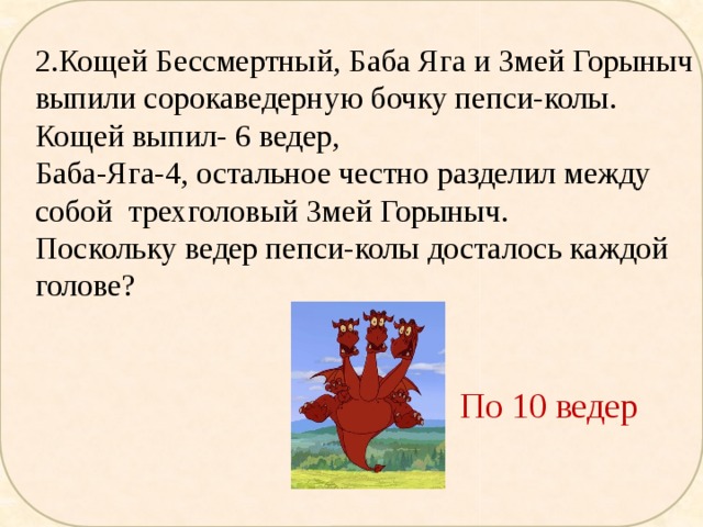 2.Кощей Бессмертный, Баба Яга и Змей Горыныч выпили сорокаведерную бочку пепси-колы. Кощей выпил- 6 ведер, Баба-Яга-4, остальное честно разделил между собой трехголовый Змей Горыныч. Поскольку ведер пепси-колы досталось каждой голове? По 10 ведер