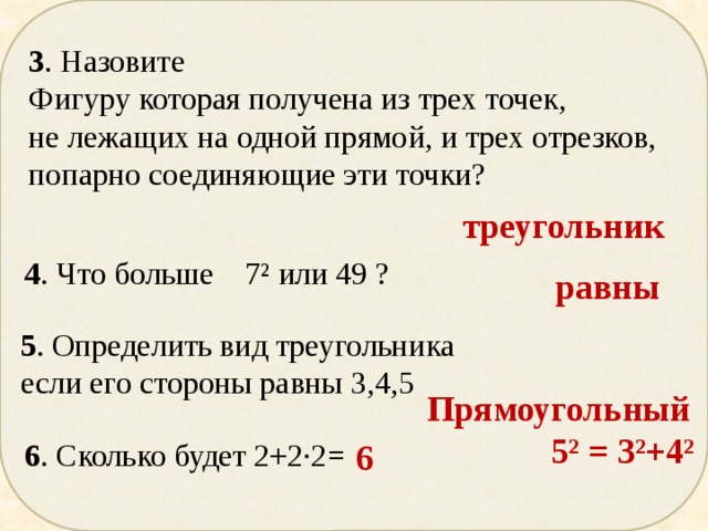 3 . Назовите Фигуру которая получена из трех точек, не лежащих на одной прямой, и трех отрезков, попарно соединяющие эти точки? треугольник 4 . Что больше 7² или 49 ? равны 5 . Определить вид треугольника если его стороны равны 3,4,5 Прямоугольный  5² = 3²+4² 6 . Сколько будет 2+2∙2= 6