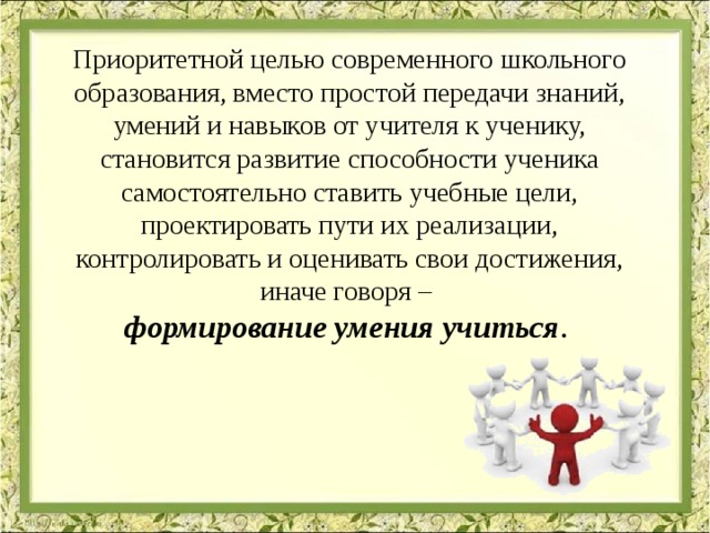 Приоритетной целью современного школьного образования, вместо простой передачи знаний, умений и навыков от учителя к ученику, становится развитие способности ученика самостоятельно ставить учебные цели, проектировать пути их реализации, контролировать и оценивать свои достижения, иначе говоря – формирование умения учиться .  