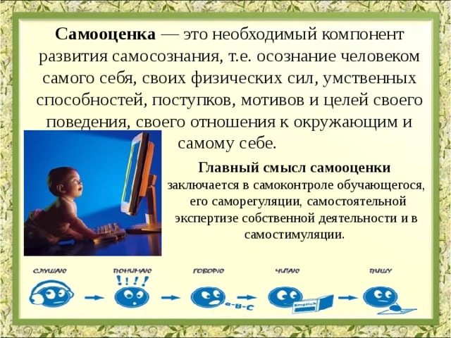 Самооценка — это необходимый компонент развития самосознания, т.е. осознание человеком самого себя, своих физических сил, умственных способностей, поступков, мотивов и целей своего поведения, своего отношения к окружающим и самому себе. Главный смысл самооценки заключается в самоконтроле обучающегося,  его саморегуляции, самостоятельной экспертизе собственной деятельности и в самостимуляции. 