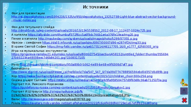 Источники Фон для презентации http://st.depositphotos.com/1004216/1325/v/950/depositphotos_13252738-Light-blue-abstract-vector-background---music-notes.jpg  Фон для титульного слайда http://dmsh5nsk.ru/wp-content/uploads/2016/10/1345538552_2012-08-17_112407-1024x725.jpg  А капелла https://allyslide.com/thumbs/f372f6cc5a6f9dc746b1e4a376fe19ea/img20.jpg  Пение а капелла http://maybeday.com/system/uploads/image/photo/5299/37355.p.jpg  Фрески – симфония https://ds03.infourok.ru/uploads/ex/0867/00007d96-e2874f24/img33.jpg  В храме Святой Софии https://img-fotki.yandex.ru/get/173114/46117705.16/0_e1777_62fd0303_orig  Игра на музыкальных инструментах https://grigoreva-ramdou21.edumsko.ru/uploads/8000/27545/section/458152/untitled_folder/.thumbs/355694270932234a48038eec7d6b84201.jpg?1508317105  Ноты http://img.archilovers.com/story/950a89b0-5062-4e89-be68-e9f6308d7af7.jpg  Бекльканто http://www.ekprint.ru/upload/resize_cache/iblock/7da/547_547_0/7da39d774788856594ebd0d357d6d89b.jpg  Хор https://www.fountaincitybaptist.com/wp-content/uploads/2015/12/children_choir-300x256.png  Сказка о царе Салтане https://static.elitsy.ru/media/cache/3f/a9/3fa959504757d9f63d8c36ab71251f3a.jpg  Портрет Н.А. Римского-Корсакова https://guideforyou-russia.com/wp-content/uploads/2015/02/Rimsky_Korsakov1.jpg  Портрет И.Штрауса http:// открытыйурок.рф /% D1%81%D1%82%D0%B0%D1%82%D1%8C%D0%B8/641940/presentation/08.JPG  Вальс http:// всянаходка.рф / images/upload/28763.jpg  Рояль https://avatars.mds.yandex.net/get-afishanew/23222/fc6c4f4090f40729e1a57ef2fb15626f/orig  Кантата «Stabat Mater» https://ds04.infourok.ru/uploads/ex/061d/00002d2c-50d1bf28/img8.jpg  