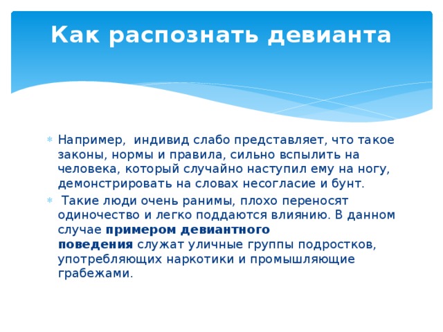 Как распознать девианта   Например, индивид слабо представляет, что такое законы, нормы и правила, сильно вспылить на человека, который случайно наступил ему на ногу, демонстрировать на словах несогласие и бунт.  Такие люди очень ранимы, плохо переносят одиночество и легко поддаются влиянию. В данном случае  примером девиантного поведения  служат уличные группы подростков, употребляющих наркотики и промышляющие грабежами. 