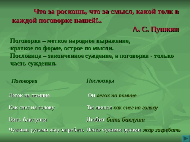 Что за роскошь, что за смысл, какой толк в каждой поговорке нашей!.. А.  С.  Пушкин Поговорка – меткое народное выражение, краткое по форме, острое по мысли. Пословица – законченное суждение, а поговорка - только часть суждения.  Поговорки  Пословицы Легок на помине Он легок на помине Как снег на голову Ты явился как снег  на голову Бить баклуши Любит бить баклуши Чужими руками жар загребать Легко чужими руками жар загребать 