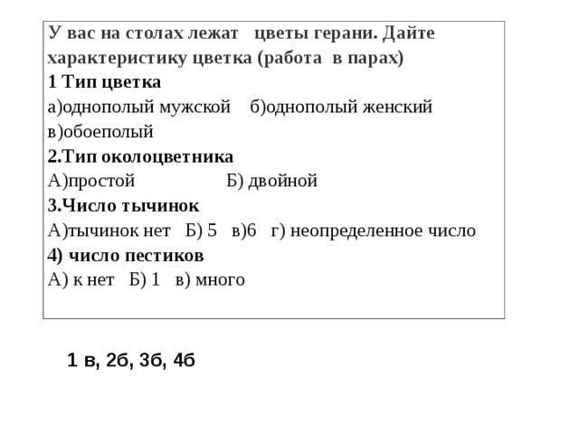 У вас на столах лежат цветы герани. Дайте характеристику цветка (работа в парах) 1 Тип цветка а)однополый мужской б)однополый женский в)обоеполый 2.Тип околоцветника А)простой Б) двойной 3.Число тычинок А)тычинок нет Б) 5 в)6 г) неопределенное число 4) число пестиков А) к нет Б) 1 в) много 1 в, 2б, 3б, 4б 
