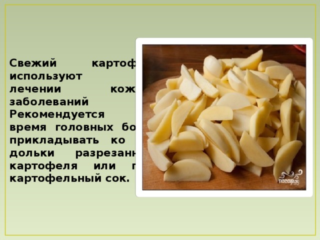Свежий картофель используют при лечении кожных заболеваний Рекомендуется во время головных болей прикладывать ко лбу дольки разрезанного картофеля или пить картофельный сок. 