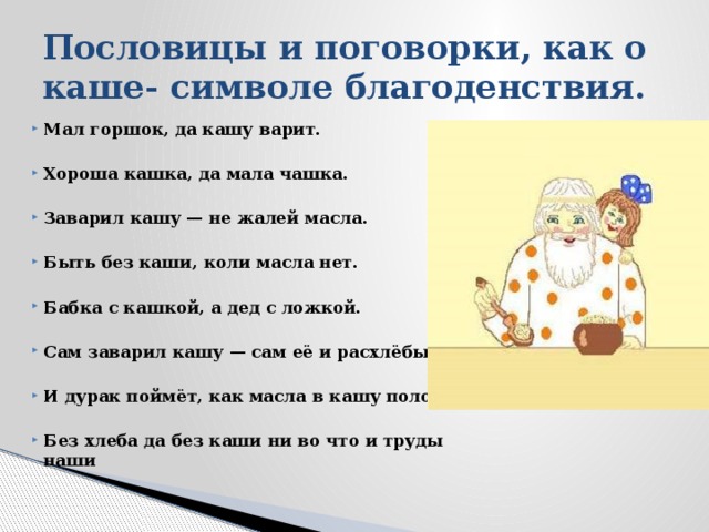 Пословицы и поговорки, как о каше- символе благоденствия. Мал горшок, да кашу варит.  Хороша кашка, да мала чашка.  Заварил кашу — не жалей масла.  Быть без каши, коли масла нет.  Бабка с кашкой, а дед с ложкой.  Сам заварил кашу — сам её и расхлёбывай.  И дурак поймёт, как масла в кашу положат.  Без хлеба да без каши ни во что и труды наши 