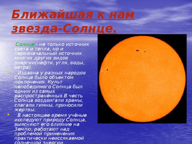Ближайшая к нам звезда-Солнце.  Солнце - не только источник света и тепла, но и первоначальный источник многих других видов энергии(нефти, угля, воды, ветра).  Издавна у разных народов Солнце было объектом поклонения. Культ непобедимого Солнца был одним из самых распространённых.В честь Солнца воздвигали храмы, слагали гимны, приносили жертвы.  В настоящее время учёные исследуют природу Солнца, выясняют его влияние на Землю, работают над проблемой применения практически неиссякаемой солнечной энергии. 